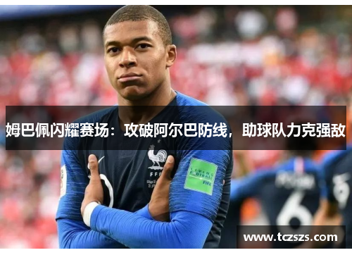 姆巴佩闪耀赛场：攻破阿尔巴防线，助球队力克强敌