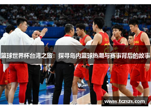 篮球世界杯台湾之旅：探寻岛内篮球热潮与赛事背后的故事