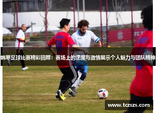 韩寒足球比赛精彩回顾：赛场上的速度与激情展示个人魅力与团队精神