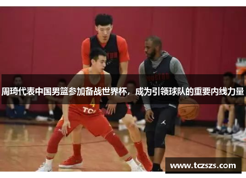 周琦代表中国男篮参加备战世界杯，成为引领球队的重要内线力量