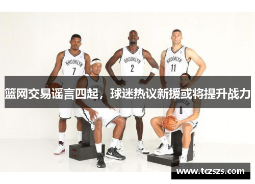 篮网交易谣言四起，球迷热议新援或将提升战力