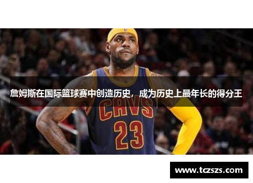 詹姆斯在国际篮球赛中创造历史，成为历史上最年长的得分王