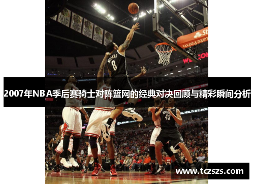 2007年NBA季后赛骑士对阵篮网的经典对决回顾与精彩瞬间分析