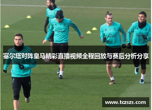 塞尔塔对阵皇马精彩直播视频全程回放与赛后分析分享