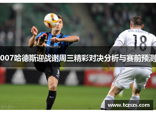 007哈德斯迎战谢周三精彩对决分析与赛前预测