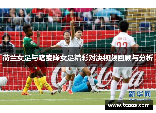 荷兰女足与喀麦隆女足精彩对决视频回顾与分析