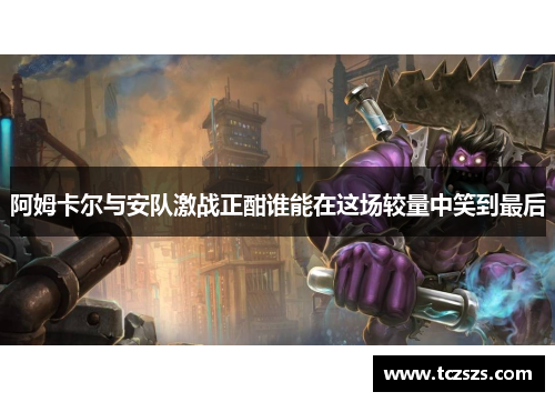 阿姆卡尔与安队激战正酣谁能在这场较量中笑到最后